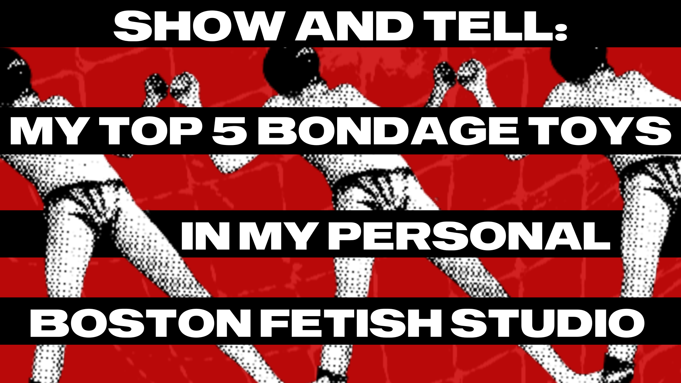 Show And Tell: My Top 5 Bondage Toys In My Personal Boston Fetish Studio